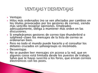  Ventajas
 Hilos más ordenados (no se ven afectados por cambios en
los títulos provocados por los gestores de correo), siendo
más sencillo recopilar opiniones. Empleados
adecuadamente, obliga a mantener más orden en las
discusiones.
 Si empleáramos gestores de correo tipo thunderbird o
sylpheed-claws los mensajes de la lista de correo se
ordenarían bien.
 Pero no todo el mundo puede hacerlo y el consultar los
debates cruzados en yahoogroups es incómodo.
 Desventajas
 No se pueden leer mensajes sin acceso a la red, que en
algunos casos está limitada desde los puestos de trabajo.
Salvo que te hayas suscrito a los foros, que envían correos
electrónicos con los posts.
 