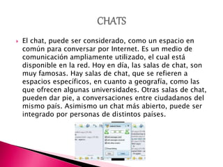 El chat, puede ser considerado, como un espacio en
común para conversar por Internet. Es un medio de
comunicación ampliamente utilizado, el cual está
disponible en la red. Hoy en día, las salas de chat, son
muy famosas. Hay salas de chat, que se refieren a
espacios específicos, en cuanto a geografía, como las
que ofrecen algunas universidades. Otras salas de chat,
pueden dar pie, a conversaciones entre ciudadanos del
mismo país. Asimismo un chat más abierto, puede ser
integrado por personas de distintos países.
 