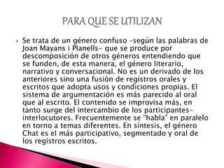  Se trata de un género confuso –según las palabras de
Joan Mayans i Planells- que se produce por
descomposición de otros géneros entendiendo que
se funden, de esta manera, el género literario,
narrativo y conversacional. No es un derivado de los
anteriores sino una fusión de registros orales y
escritos que adopta usos y condiciones propias. El
sistema de argumentación es más parecido al oral
que al escrito. El contenido se improvisa más, en
tanto surge del intercambio de los participantes-
interlocutores. Frecuentemente se “habla” en paralelo
en torno a temas diferentes. En síntesis, el género
Chat es el más participativo, segmentado y oral de
los registros escritos.
 