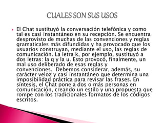  El Chat sustituyó la conversación telefónica y como
tal es casi instantáneo en su recepción. Se encuentra
desprovisto de muchas de las convenciones y reglas
gramaticales más difundidas y ha provocado que los
usuarios construyan, mediante el uso, las reglas de
comunicación. La letra k, por ejemplo, sustituyó a
dos letras: la q y la u. Esto provocó, finalmente, un
mal uso deliberado de esas reglas y
convenciones. Debemos considerar, además, su
carácter veloz y casi instantáneo que determina una
imposibilidad práctica para revisar las frases. En
síntesis, el Chat pone a dos o más personas en
comunicación, creando un estilo y una propuesta que
rompe con los tradicionales formatos de los códigos
escritos.
 