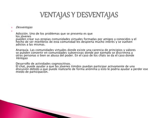  Desventajas

Adicción. Uno de los problemas que se presenta es que
los jóvenes
pueden crear sus propias comunidades virtuales formadas por amigos y conocidos y el
hecho de ser miembros de esta comunidad les despierta mucho interés y se vuelven
adictos a las mismas.
Anarquía. Las comunidades virtuales donde existe una carencia de principios y valores
se pueden convertir en comunidades subversivas donde por ejemplo se discrimina a
otras personas o bien se abusa del poder. En el caso de los chats se da el caso donde
Ventajas
Desarrollo de actividades cognoscitivas.
El chat, puede ayudar a que las jóvenes tímidos puedan participar activamente de una
discusión debido a que puede realizarlo de forma anónima y esto le podría ayudar a perder ese
miedo de participación.
 