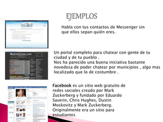 Habla con tus contactos de Messenger sin
que ellos sepan quién eres.
Un portal completo para chatear con gente de tu
ciudad y de tu pueblo .
Nos ha parecido una buena iniciativa bastante
novedosa de poder chatear por municipios , algo mas
localizado que lo de costumbre .
Facebook es un sitio web gratuito de
redes sociales creado por Mark
Zuckerberg y fundado por Eduardo
Saverin, Chris Hughes, Dustin
Moskovitz y Mark Zuckerberg.
Originalmente era un sitio para
estudiantes
 