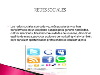  Las redes sociales son cada vez más populares y se han
transformado en un excelente espacio para generar notoriedad,
cultivar relaciones, fidelidad comunidades de usuarios, difundir el
espíritu de marca, provocar acciones de marketing viral y también,
para canalizar oportunidades profesionales o localizar talento
 