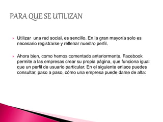  Utilizar una red social, es sencillo. En la gran mayoría solo es
necesario registrarse y rellenar nuestro perfil.
 Ahora bien, como hemos comentado anteriormente, Facebook
permite a las empresas crear su propia página, que funciona igual
que un perfil de usuario particular. En el siguiente enlace puedes
consultar, paso a paso, cómo una empresa puede darse de alta:
 