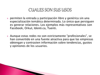  permiten la entrada y participación libre y genérica sin una
especialización temática determinada. Lo único que persiguen
es generar relaciones. Los ejemplos más representativos son
Facebook, Orkut, Identi.ca, Tuenti.
 Aunque estas redes no son estrictamente "profesionales", se
han convertido en una fuente atractiva para que las empresas
obtengan y contrasten información sobre tendencias, gustos
y opiniones de los usuarios.
 