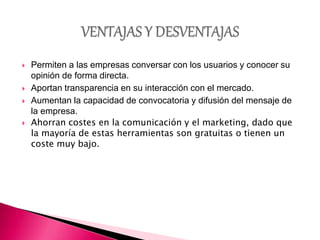  Permiten a las empresas conversar con los usuarios y conocer su
opinión de forma directa.
 Aportan transparencia en su interacción con el mercado.
 Aumentan la capacidad de convocatoria y difusión del mensaje de
la empresa.
 Ahorran costes en la comunicación y el marketing, dado que
la mayoría de estas herramientas son gratuitas o tienen un
coste muy bajo.
 