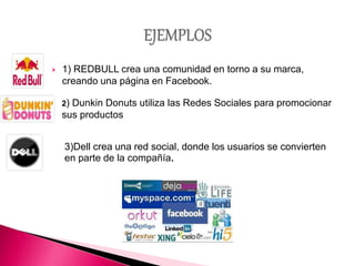  1) REDBULL crea una comunidad en torno a su marca,
creando una página en Facebook.
2) Dunkin Donuts utiliza las Redes Sociales para promocionar
sus productos
3)Dell crea una red social, donde los usuarios se convierten
en parte de la compañía.
 