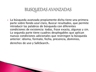 La búsqueda avanzada propiamente dicha tiene una primera
parte sobre fondo azul claro, Buscar resultados, que permite
introducir las palabras de búsqueda con diferentes
condiciones de existencia: todas, frase exacta, algunas y sin.
La segunda parte tiene cuadros desplegables que aplican
nuevas condiciones adicionales que restringen la búsqueda
anterior: idioma, formato, fecha, presencia, dominios,
derechos de uso y SafeSearch.
 