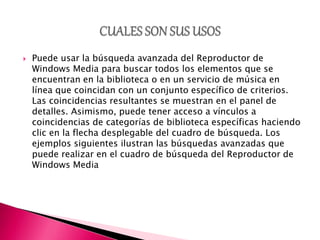  Puede usar la búsqueda avanzada del Reproductor de
Windows Media para buscar todos los elementos que se
encuentran en la biblioteca o en un servicio de música en
línea que coincidan con un conjunto específico de criterios.
Las coincidencias resultantes se muestran en el panel de
detalles. Asimismo, puede tener acceso a vínculos a
coincidencias de categorías de biblioteca específicas haciendo
clic en la flecha desplegable del cuadro de búsqueda. Los
ejemplos siguientes ilustran las búsquedas avanzadas que
puede realizar en el cuadro de búsqueda del Reproductor de
Windows Media
 