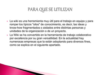  La wiki es una herramienta muy útil para el trabajo en equipo y para
romper los típicos "silos" de conocimiento, es decir, las ideas y
know-how fragmentados o aislados entre distintas personas y
unidades de la organización o de un proyecto.
 La Wiki se ha convertido en la herramienta de trabajo colaborativo
por excelencia por su gran versatilidad. En la actualidad hay
numerosas empresas que la están adoptando para diversos fines,
como se explica en el siguiente apartado.
 