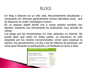 Un blog o bitácora es un sitio web, frecuentemente actualizado y
compuesto por artículos generalmente breves (llamados post), que
se disponen en orden cronológico inverso.
Es un espacio digital donde uno o varios autores escriben con
libertad, mediante una herramienta de publicación muy sencilla de
utilizar.
Los blogs son las herramientas 2.0 más utilizadas en Internet. Se
puede decir que están en todas partes, su estructura ha sido
adoptada por los medios convencionales; sirven para expresar la
opinión, los pensamientos y el día a día de millones de personas, así
como para fomentar la participación y el feedback en torno a ellos.
 