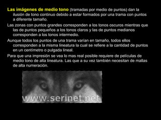 Las imágenes de medio tono (tramadas por medio de puntos) dan la ilusión de tono continuo debido a estar formados por una trama con puntos a diferente tamaño.Las zonas con puntos grandes corresponden a los tonos oscuros mientras que las de puntos pequeños a los tonos claros y las de puntos medianos corresponden a los tonos intermedio.Aunque todos los puntos de una trama varían en tamaño, todos ellos corresponden a la misma lineatura la cual se refiere a la cantidad de puntos en un centímetro o pulgada lineal.Para que una impresión se vea lo mas real posible requiere de películas de medio tono de alta lineatura. Las que a su vez también necesitan de mallas de alta numeración. 