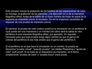 Este proceso incluye la grabación de los fotolitos de las separaciones de color, su montaje, la grabación de las planchas, y la ejecución en si de la impresión litográfica offset. Antes de la salida de un buen número de hojas de papel de la imprenta es imposible prever el resultado. De ahí la imperiosa necesidad de disponer de una prueba de impresión previa.En general, la prueba de color (colourproof) es la simulación en un periférico B (que puede ser una impresora o un monitor) de cómo será la salida en otro periférico A (una imprenta litográfica offset, por ejemplo). Un requisito necesario para que esta prueba tenga algún sentido es que el gamut de colores del periférico B sea más amplio que el gamut del periférico A.Si el periférico en el que hace la simulación es un monitor, la prueba se denomina "prueba virtual", "pseudo prueba", (en Adobe Photoshop:) "ajuste de color" (softproof). Si se trata de un dispositivo de impresión, se le llama simplemente "prueba de color" o "prueba física" (hardproof),