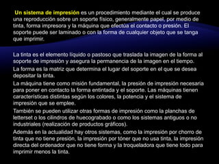 Un sistema de impresión es un procedimiento mediante el cual se produce una reproducción sobre un soporte físico, generalmente papel, por medio de tinta, forma impresora y la máquina que efectúa el contacto o presión. El soporte puede ser laminado o con la forma de cualquier objeto que se tanga que imprimir.La tinta es el elemento líquido o pastoso que traslada la imagen de la forma al soporte de impresión y asegura la permanencia de la imagen en el tiempo.La forma es la matriz que determina el lugar del soporte en el que se desea depositar la tinta.La máquina tiene como misión fundamental, la presión de impresión necesaria para poner en contacto la forma entintada y el soporte. Las máquinas tienen características distintas según los colores, la potencia y el sistema de impresión que se emplee.También se pueden utilizar otras formas de impresión como la planchas de letterset o los cilindros de huecograbado o como los sistemas antiguos o no industriales (realización de productos gráficos).Además en la actualidad hay otros sistemas, como la impresión por chorro de tinta que no tiene presión, la impresión por tóner que no usa tinta, la impresión directa del ordenador que no tiene forma y la troqueladora que tiene todo para imprimir menos la tinta.