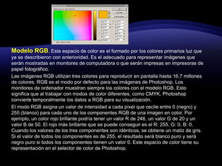 Modelo RGB. Este espacio de color es el formado por los colores primarios luz que ya se describieron con anterioridad. Es el adecuado para representar imágenes que serán mostradas en monitores de computadora o que serán impresas en impresoras de papel fotográfico. Las imágenes RGB utilizan tres colores para reproducir en pantalla hasta 16,7 millones de colores. RGB es el modo por defecto para las imágenes de Photoshop. Los monitores de ordenador muestran siempre los colores con el modelo RGB. Esto significa que al trabajar con modos de color diferentes, como CMYK, Photoshop convierte temporalmente los datos a RGB para su visualización. El modo RGB asigna un valor de intensidad a cada píxel que oscile entre 0 (negro) y 255 (blanco) para cada uno de los componentes RGB de una imagen en color. Por ejemplo, un color rojo brillante podría tener un valor R de 246, un valor G de 20 y un valor B de 50. El rojo más brillante que se puede conseguir es el R: 255, G: 0, B: 0. Cuando los valores de los tres componentes son idénticos, se obtiene un matiz de gris. Si el valor de todos los componentes es de 255, el resultado será blanco puro y será negro puro si todos los componentes tienen un valor 0. Este espacio de color tiene su representación en el selector de color de Photoshop. 