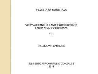 TRABAJO DE MODALIDAD




VICKY ALEXANDRA LANCHEROS HURTADO
       LAURA ALVAREZ HORMAZA

               11H



       ING.QUEVIN BARRERA




 INST.EDUCATIVO BRAULIO GONZALES
               2013
 