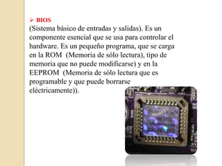  BIOS
(Sistema básico de entradas y salidas). Es un
componente esencial que se usa para controlar el
hardware. Es un pequeño programa, que se carga
en la ROM (Memoria de sólo lectura), tipo de
memoria que no puede modificarse) y en la
EEPROM (Memoria de sólo lectura que es
programable y que puede borrarse
eléctricamente)).
 