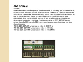 SDR SDRAM
SDRAM.
Memoria síncrona, con tiempos de acceso de entre 25 y 10 ns y que se presentan en
módulos DIMM de 168 contactos. Fue utilizada en los Pentium II y en los Pentium III ,
así como en los AMD K6, AMD Athlon K7 y Duron. Está muy extendida la creencia de
que se llama SDRAM a secas, y que la denominación SDR SDRAM es para
diferenciarla de la memoria DDR, pero no es así, simplemente se extendió muy
rápido la denominación incorrecta. El nombre correcto es SDR SDRAM ya que
ambas (tanto la SDR como la DDR) son memorias síncronas dinámicas. Los tipos
disponibles son:
•PC66: SDR SDRAM, funciona a un máx. de 66,6 MHz
•PC100: SDR SDRAM, funciona a un máx. de 100 MHz
•PC133: SDR SDRAM, funciona a un máx. de 133,3 MHz
 