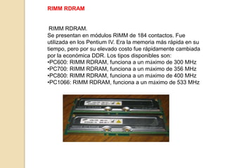 RIMM RDRAM


 RIMM RDRAM.
Se presentan en módulos RIMM de 184 contactos. Fue
utilizada en los Pentium IV. Era la memoria más rápida en su
tiempo, pero por su elevado costo fue rápidamente cambiada
por la económica DDR. Los tipos disponibles son:
•PC600: RIMM RDRAM, funciona a un máximo de 300 MHz
•PC700: RIMM RDRAM, funciona a un máximo de 356 MHz
•PC800: RIMM RDRAM, funciona a un máximo de 400 MHz
•PC1066: RIMM RDRAM, funciona a un máximo de 533 MHz
 