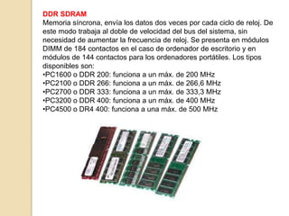 DDR SDRAM
Memoria síncrona, envía los datos dos veces por cada ciclo de reloj. De
este modo trabaja al doble de velocidad del bus del sistema, sin
necesidad de aumentar la frecuencia de reloj. Se presenta en módulos
DIMM de 184 contactos en el caso de ordenador de escritorio y en
módulos de 144 contactos para los ordenadores portátiles. Los tipos
disponibles son:
•PC1600 o DDR 200: funciona a un máx. de 200 MHz
•PC2100 o DDR 266: funciona a un máx. de 266,6 MHz
•PC2700 o DDR 333: funciona a un máx. de 333,3 MHz
•PC3200 o DDR 400: funciona a un máx. de 400 MHz
•PC4500 o DR4 400: funciona a una máx. de 500 MHz
 