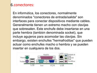 6.conectores:
 En informática, los conectores, normalmente
 denominados "conectores de entrada/salida" son
 interfaces para conectar dispositivos mediante cables.
 Generalmente tienen un extremo macho con clavijas
 que sobresalen. Este enchufe debe insertarse en una
 parte hembra (también denominada socket), que
 incluye agujeros para acomodar las clavijas. Sin
 embargo, existen enchufes "hermafroditas" que pueden
 actuar como enchufes macho o hembra y se pueden
 insertar en cualquiera de los dos.
 