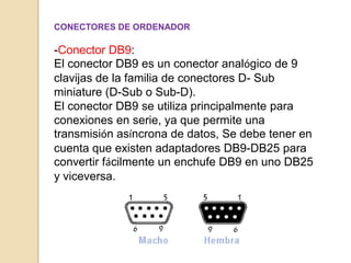 CONECTORES DE ORDENADOR

-Conector DB9:
El conector DB9 es un conector analógico de 9
clavijas de la familia de conectores D- Sub
miniature (D-Sub o Sub-D).
El conector DB9 se utiliza principalmente para
conexiones en serie, ya que permite una
transmisión asíncrona de datos, Se debe tener en
cuenta que existen adaptadores DB9-DB25 para
convertir fácilmente un enchufe DB9 en uno DB25
y viceversa.
 