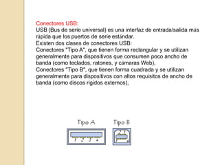 Conectores USB:
USB (Bus de serie universal) es una interfaz de entrada/salida más
rápida que los puertos de serie estándar.
Existen dos clases de conectores USB:
Conectores "Tipo A", que tienen forma rectangular y se utilizan
generalmente para dispositivos que consumen poco ancho de
banda (como teclados, ratones, y cámaras Web),
Conectores "Tipo B", que tienen forma cuadrada y se utilizan
generalmente para dispositivos con altos requisitos de ancho de
banda (como discos rígidos externos),
 