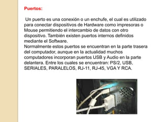 Puertos:

 Un puerto es una conexión o un enchufe, el cual es utilizado
para conectar dispositivos de Hardware como impresoras o
Mouse permitiendo el intercambio de datos con otro
dispositivo. También existen puertos internos definidos
mediante el Software.
Normalmente estos puertos se encuentran en la parte trasera
del computador, aunque en la actualidad muchos
computadores incorporan puertos USB y Audio en la parte
delantera. Entre los cuales se encuentran: PS/2, USB,
SERIALES, PARALELOS, RJ-11, RJ-45, VGA Y RCA.
 