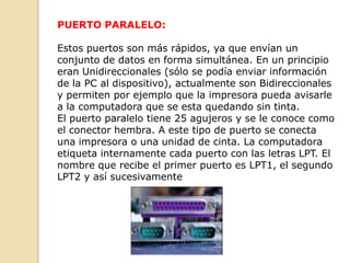 PUERTO PARALELO:

Estos puertos son más rápidos, ya que envían un
conjunto de datos en forma simultánea. En un principio
eran Unidireccionales (sólo se podía enviar información
de la PC al dispositivo), actualmente son Bidireccionales
y permiten por ejemplo que la impresora pueda avisarle
a la computadora que se esta quedando sin tinta.
El puerto paralelo tiene 25 agujeros y se le conoce como
el conector hembra. A este tipo de puerto se conecta
una impresora o una unidad de cinta. La computadora
etiqueta internamente cada puerto con las letras LPT. El
nombre que recibe el primer puerto es LPT1, el segundo
LPT2 y así sucesivamente
 