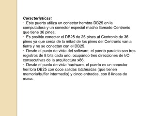 Características:
· Este puerto utiliza un conector hembra DB25 en la
computadora y un conector especial macho llamado Centronic
que tiene 36 pines.
· Es posible conectar el DB25 de 25 pines al Centronic de 36
pines ya que cerca de la mitad de los pines del Centronic van a
tierra y no se conectan con el DB25.
· Desde el punto de vista del software, el puerto paralelo son tres
registros de 8 bits cada uno, ocupando tres direcciones de I/O
consecutivas de la arquitectura x86.
· Desde el punto de vista hardware, el puerto es un conector
hembra DB25 con doce salidas latcheadas (que tienen
memoria/buffer intermedio) y cinco entradas, con 8 líneas de
masa.
 
