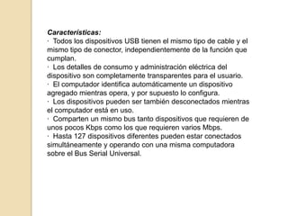 Características:
· Todos los dispositivos USB tienen el mismo tipo de cable y el
mismo tipo de conector, independientemente de la función que
cumplan.
· Los detalles de consumo y administración eléctrica del
dispositivo son completamente transparentes para el usuario.
· El computador identifica automáticamente un dispositivo
agregado mientras opera, y por supuesto lo configura.
· Los dispositivos pueden ser también desconectados mientras
el computador está en uso.
· Comparten un mismo bus tanto dispositivos que requieren de
unos pocos Kbps como los que requieren varios Mbps.
· Hasta 127 dispositivos diferentes pueden estar conectados
simultáneamente y operando con una misma computadora
sobre el Bus Serial Universal.
 