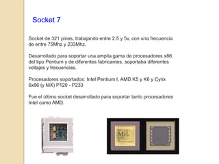 Socket 7

Socket de 321 pines, trabajando entre 2.5 y 5v, con una frecuencia
de entre 75Mhz y 233Mhz.

Desarrollado para soportar una amplia gama de procesadores x86
del tipo Pentium y de diferentes fabricantes, soportaba diferentes
voltajes y frecuencias.

Procesadores soportados: Intel Pentium I, AMD K5 y K6 y Cyrix
6x86 (y MX) P120 - P233

Fue el último socket desarrollado para soportar tanto procesadores
Intel como AMD.
 