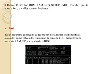3. Defina: POST, PnP, ROM, RAM,BIOS, SETUP, CMOS, Chipshet: puente
norte y Sur ; y cuáles son sus funciones.




 Post

 Es un programa encargado de reconocer inicialmente los dispositivos
instalados como el teclado, el monitor, la pantalla LCD, disqueteras, la
memoria RAM, EC por medio de la BIOS.
 
