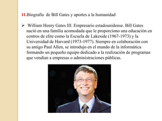 11.Biografía de Bill Gates y aportes a la humanidad

 William Henry Gates III. Empresario estadounidense. Bill Gates
  nació en una familia acomodada que le proporciono una educación en
  centros de elite como la Escuela de Lakeside (1967-1973) y la
  Universidad de Harvard (1973-1977). Siempre en colaboración con
  su amigo Paul Allen, se introdujo en el mundo de la informática
  formando un pequeño equipo dedicado a la realización de programas
  que vendían a empresas o administraciones públicas.
 