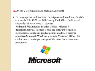 12.Origen y Crecimiento a la fecha de Microsoft

 Es una empresa multinacional de origen estadounidense, fundada
  el 4 de abril de 1975 por Bill Gates y Paul Allen. Dedicada al
  sector de software, tiene su sede en
  Redmond, Washington, Estados Unidos. Microsoft
  desarrolla, fabrica, licencia y produce software y equipos
  electrónicos, siendo sus productos mas usados, el sistema
  operativo Microsoft Windows y la suite Microsoft Office, los
  cuales tienen una importante posición entre los ordenadores
  personales.
 