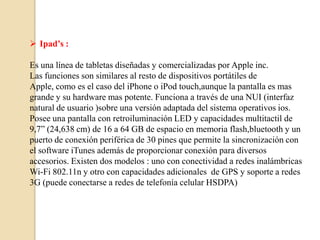  Ipad’s :

Es una línea de tabletas diseñadas y comercializadas por Apple inc.
Las funciones son similares al resto de dispositivos portátiles de
Apple, como es el caso del iPhone o iPod touch,aunque la pantalla es mas
grande y su hardware mas potente. Funciona a través de una NUI (interfaz
natural de usuario )sobre una versión adaptada del sistema operativos ios.
Posee una pantalla con retroiluminación LED y capacidades multitactil de
9,7” (24,638 cm) de 16 a 64 GB de espacio en memoria flash,bluetooth y un
puerto de conexión periférica de 30 pines que permite la sincronización con
el software iTunes además de proporcionar conexión para diversos
accesorios. Existen dos modelos : uno con conectividad a redes inalámbricas
Wi-Fi 802.11n y otro con capacidades adicionales de GPS y soporte a redes
3G (puede conectarse a redes de telefonía celular HSDPA)
 
