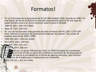 Formatos!
•   XT: es el formato de la placa base del PC de IBM modelo 5160, lanzado en 1983. En
    este factor de forma se definió un tamaño exactamente igual al de una hoja de
    papel tamaño carta y un único conector externo para el teclado.
•   1984 AT 305 × 305 mm ( IBM)
•   Baby AT: 216 × 330 mm
•   AT: uno de los formatos más grandes de toda la historia del PC (305 × 279–330
    mm), definió un conector de potencia formado por dos partes. Fue usado de
    manera extensa de 1985 a 1995.
•   1995 ATX 305 × 244 mm (Intel)
•   MicroATX: 244 × 244 mm
•   FlexATX: 229 × 191 mm
•   MiniATX: 284 × 208 mm
•   ATX: creado por un grupo liderado por Intel, en 1995 introdujo las conexiones
    exteriores en la forma de un panel I/O y definió un conector de 20 pines para la
    energía. Se usa en la actualidad en la forma de algunas variantes, que incluyen
    conectores de energía extra o reducciones en el tamaño.
•   2001 ITX 215 × 195 mm (VIA)
 