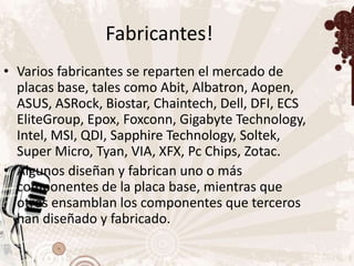 Fabricantes!
• Varios fabricantes se reparten el mercado de
  placas base, tales como Abit, Albatron, Aopen,
  ASUS, ASRock, Biostar, Chaintech, Dell, DFI, ECS
  EliteGroup, Epox, Foxconn, Gigabyte Technology,
  Intel, MSI, QDI, Sapphire Technology, Soltek,
  Super Micro, Tyan, VIA, XFX, Pc Chips, Zotac.
• Algunos diseñan y fabrican uno o más
  componentes de la placa base, mientras que
  otros ensamblan los componentes que terceros
  han diseñado y fabricado.
 