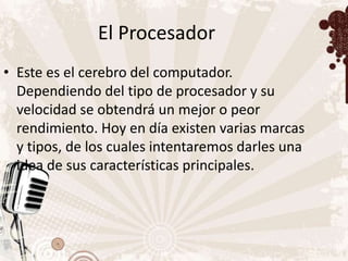 El Procesador
• Este es el cerebro del computador.
  Dependiendo del tipo de procesador y su
  velocidad se obtendrá un mejor o peor
  rendimiento. Hoy en día existen varias marcas
  y tipos, de los cuales intentaremos darles una
  idea de sus características principales.
 