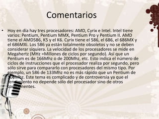 Comentarios
• Hoy en día hay tres procesadores: AMD, Cyrix e Intel. Intel tiene
  varios: Pentium, Pentium MMX, Pentium Pro y Pentium II. AMD
  tiene el AMD586, K5 y el K6. Cyrix tiene el 586, el 686, el 686MX y
  el 686MXi. Los 586 ya están totalmente obsoletos y no se deben
  considerar siquiera. La velocidad de los procesadores se mide en
  Megahertz (MHz =Millones de ciclos por segundo). Así que un
  Pentium es de 166Mhz o de 200Mhz, etc. Esto indica el número de
  ciclos de instrucciones que el procesador realiza por segundo, pero
  sólo sirve para compararlo con procesadores del mismo tipo. Por
  ejemplo, un 586 de 133Mhz no es más rápido que un Pentium de
  100Mhz. Este tema es complicado y de controversia ya que el
  rendimiento no depende sólo del procesador sino de otros
  componentes.
 