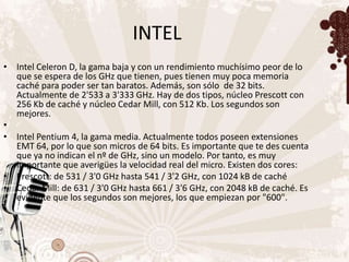 INTEL
• Intel Celeron D, la gama baja y con un rendimiento muchísimo peor de lo
  que se espera de los GHz que tienen, pues tienen muy poca memoria
  caché para poder ser tan baratos. Además, son sólo de 32 bits.
  Actualmente de 2'533 a 3'333 GHz. Hay de dos tipos, núcleo Prescott con
  256 Kb de caché y núcleo Cedar Mill, con 512 Kb. Los segundos son
  mejores.
•
• Intel Pentium 4, la gama media. Actualmente todos poseen extensiones
  EMT 64, por lo que son micros de 64 bits. Es importante que te des cuenta
  que ya no indican el nº de GHz, sino un modelo. Por tanto, es muy
  importante que averigües la velocidad real del micro. Existen dos cores:
• Prescott: de 531 / 3'0 GHz hasta 541 / 3'2 GHz, con 1024 kB de caché
• Cedar Mill: de 631 / 3'0 GHz hasta 661 / 3'6 GHz, con 2048 kB de caché. Es
  evidente que los segundos son mejores, los que empiezan por "600".
 