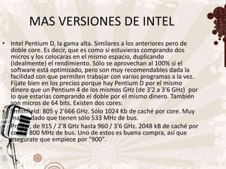 MAS VERSIONES DE INTEL
• Intel Pentium D, la gama alta. Similares a los anteriores pero de
  doble core. Es decir, que es como si estuvieras comprando dos
  micros y los colocaras en el mismo espacio, duplicando
  (idealmente) el rendimiento. Sólo se aprovechan al 100% si el
  software está optimizado, pero son muy recomendables dada la
  facilidad con que permiten trabajar con varios programas a la vez.
  Fíjate bien en los precios porque hay Pentium D por el mismo
  dinero que un Pentium 4 de los mismos GHz (de 3'2 a 3'6 GHz) por
  lo que estarías comprando el doble por el mismo dinero. También
  son micros de 64 bits. Existen dos cores:
• Smithfield: 805 y 2'666 GHz. Sólo 1024 Kb de caché por core. Muy
  malos, dado que tienen sólo 533 MHz de bus.
• Presler, de 915 / 2'8 GHz hasta 960 / 3'6 GHz. 2048 kB de caché por
  core y 800 MHz de bus. Uno de estos es buena compra, así que
  asegúrate que empiece por "900".
 