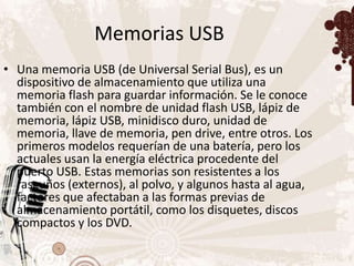 Memorias USB
• Una memoria USB (de Universal Serial Bus), es un
  dispositivo de almacenamiento que utiliza una
  memoria flash para guardar información. Se le conoce
  también con el nombre de unidad flash USB, lápiz de
  memoria, lápiz USB, minidisco duro, unidad de
  memoria, llave de memoria, pen drive, entre otros. Los
  primeros modelos requerían de una batería, pero los
  actuales usan la energía eléctrica procedente del
  puerto USB. Estas memorias son resistentes a los
  rasguños (externos), al polvo, y algunos hasta al agua,
  factores que afectaban a las formas previas de
  almacenamiento portátil, como los disquetes, discos
  compactos y los DVD.
 
