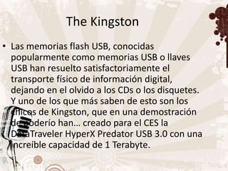 The Kingston
• Las memorias flash USB, conocidas
  popularmente como memorias USB o llaves
  USB han resuelto satisfactoriamente el
  transporte físico de información digital,
  dejando en el olvido a los CDs o los disquetes.
  Y uno de los que más saben de esto son los
  chicos de Kingston, que en una demostración
  de poderío han… creado para el CES la
  DataTraveler HyperX Predator USB 3.0 con una
  increíble capacidad de 1 Terabyte.
 