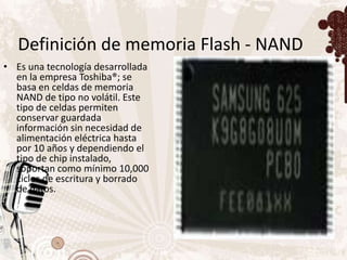 Definición de memoria Flash - NAND
• Es una tecnología desarrollada
  en la empresa Toshiba®; se
  basa en celdas de memoria
  NAND de tipo no volátil. Este
  tipo de celdas permiten
  conservar guardada
  información sin necesidad de
  alimentación eléctrica hasta
  por 10 años y dependiendo el
  tipo de chip instalado,
  soportan como mínimo 10,000
  ciclos de escritura y borrado
  de datos.
 