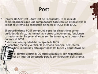 Post
• (Power On Self Test - AutoTest de Encendido). Es la serie de
  comprobaciones que una computadora hace con sus dispositivos al
  iniciar el sistema. La encargada de hacer el POST es la BIOS.
  El procedimiento POST comprueba que los dispositivos como
  unidades de disco, las memorias y otros componentes, funcionen
  correctamente. En general, estas son las tareas que se desarrollan
  durante el POST:
  * Verificar la integridad del código de la BIOS.
  * Encontrar, medir y verificar la memoria principal del sistema.
  * Descubrir, inicializar y catalogar todos los buses y dispositivos del
  sistema.
  * Pasar el control a otras BIOS especializadas (si son requeridas).
  * Proveer un interfaz de usuario para la configuración del sistema.
 