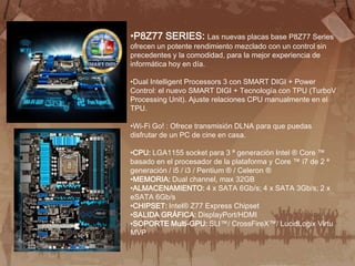 •P8Z77 SERIES: Las nuevas placas base P8Z77 Series
ofrecen un potente rendimiento mezclado con un control sin
precedentes y la comodidad, para la mejor experiencia de
informática hoy en día.

•Dual Intelligent Processors 3 con SMART DIGI + Power
Control: el nuevo SMART DIGI + Tecnología con TPU (TurboV
Processing Unit). Ajuste relaciones CPU manualmente en el
TPU.

•Wi-Fi Go! : Ofrece transmisión DLNA para que puedas
disfrutar de un PC de cine en casa.

•CPU: LGA1155 socket para 3 ª generación Intel ® Core ™
basado en el procesador de la plataforma y Core ™ i7 de 2 ª
generación / i5 / i3 / Pentium ® / Celeron ®
•MEMORIA: Dual channel, max 32GB
•ALMACENAMIENTO: 4 x SATA 6Gb/s; 4 x SATA 3Gb/s; 2 x
eSATA 6Gb/s
•CHIPSET: Intel® Z77 Express Chipset
•SALIDA GRÁFICA: DisplayPort/HDMI
•SOPORTE Multi-GPU: SLI™/ CrossFireX™/ LucidLogix Virtu
MVP
 