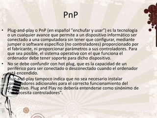 PnP
• Plug-and-play o PnP (en español "enchufar y usar") es la tecnología
  o un cualquier avance que permite a un dispositivo informático ser
  conectado a una computadora sin tener que configurar, mediante
  jumper o software específico (no controladores) proporcionado por
  el fabricante, ni proporcionar parámetros a sus controladores. Para
  que sea posible, el sistema operativo con el que funciona el
  ordenador debe tener soporte para dicho dispositivo.
• No se debe confundir con hot plug, que es la capacidad de un
  periférico para ser conectado o desconectado cuando el ordenador
  está encendido.
• Plug-and-play tampoco indica que no sea necesario instalar
  controladores adicionales para el correcto funcionamiento del
  dispositivo. Plug and Play no debería entenderse como sinónimo de
  "no necesita controladores".
 
