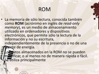 ROM
• La memoria de sólo lectura, conocida también
  como ROM (acrónimo en inglés de read-only
  memory), es un medio de almacenamiento
  utilizado en ordenadores y dispositivos
  electrónicos, que permite sólo la lectura de la
  información y no su escritura,
  independientemente de la presencia o no de una
  fuente de energía.
• Los datos almacenados en la ROM no se pueden
  modificar, o al menos no de manera rápida o fácil.
  Se utiliza principalmente
 