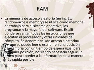 RAM
• La memoria de acceso aleatorio (en inglés:
  random-access memory) se utiliza como memoria
  de trabajo para el sistema operativo, los
  programas y la mayoría del software. Es allí
  donde se cargan todas las instrucciones que
  ejecutan el procesador y otras unidades de
  cómputo. Se denominan «de acceso aleatorio»
  porque se puede leer o escribir en una posición
  de memoria con un tiempo de espera igual para
  cualquier posición, no siendo necesario seguir un
  orden para acceder a la información de la manera
  más rápida posible
 